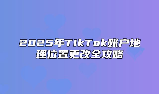2025年TikTok账户地理位置更改全攻略