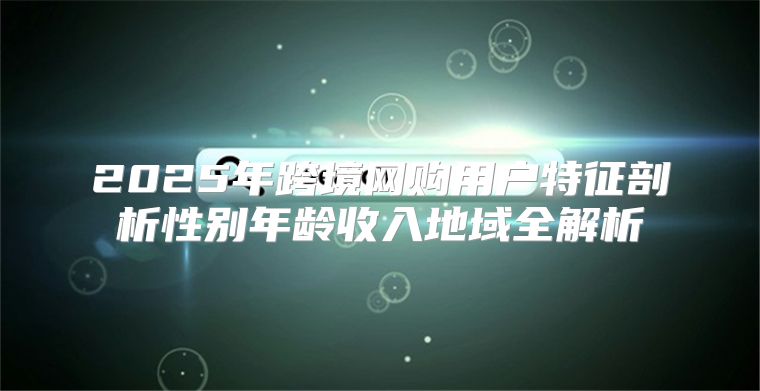 2025年跨境网购用户特征剖析性别年龄收入地域全解析