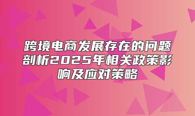 跨境电商发展存在的问题剖析2025年相关政策影响及应对策略