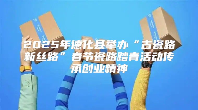 2025年德化县举办“古瓷路新丝路”春节瓷路踏青活动传承创业精神
