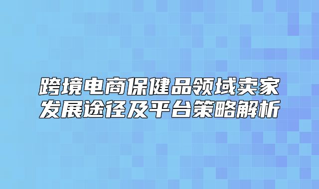 跨境电商保健品领域卖家发展途径及平台策略解析