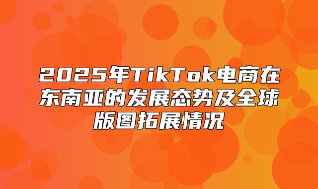 2025年TikTok电商在东南亚的发展态势及全球版图拓展情况