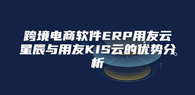 跨境电商软件ERP用友云星辰与用友KIS云的优势分析