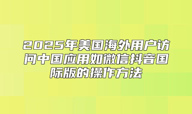 2025年美国海外用户访问中国应用如微信抖音国际版的操作方法