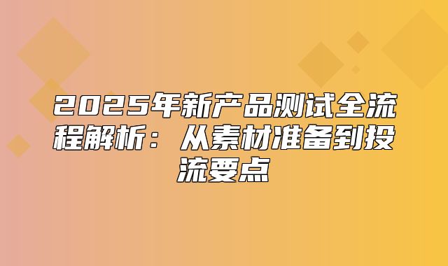 2025年新产品测试全流程解析：从素材准备到投流要点