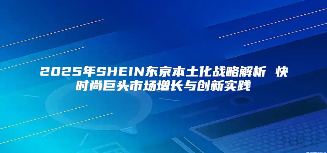 2025年SHEIN东京本土化战略解析 快时尚巨头市场增长与创新实践