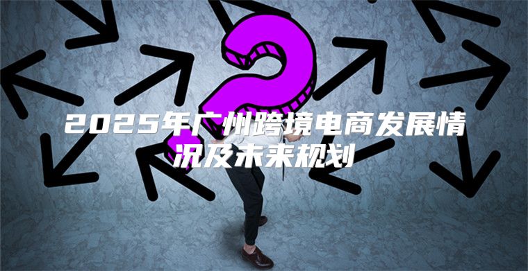 2025年广州跨境电商发展情况及未来规划