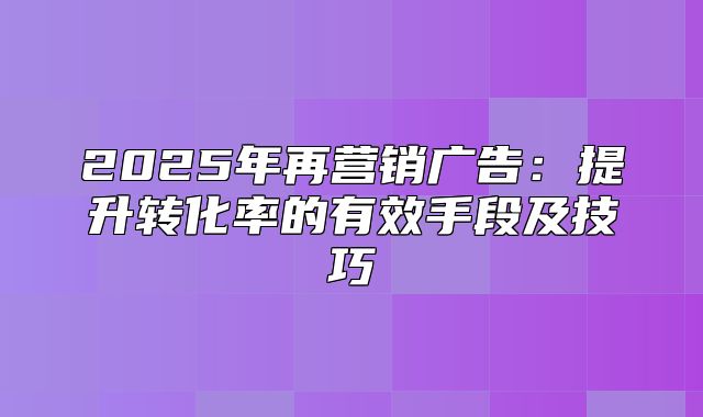 2025年再营销广告：提升转化率的有效手段及技巧