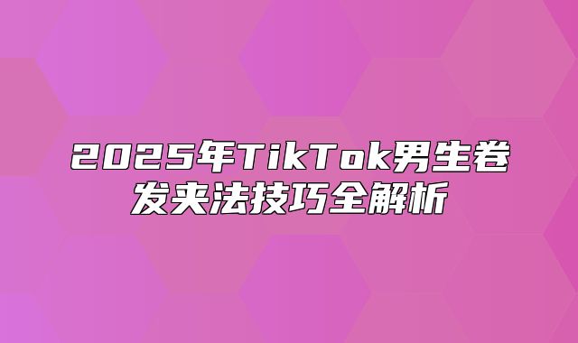 2025年TikTok男生卷发夹法技巧全解析