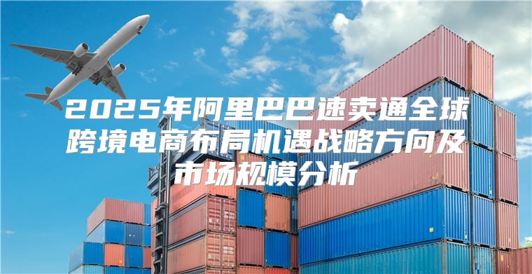 2025年阿里巴巴速卖通全球跨境电商布局机遇战略方向及市场规模分析