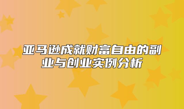 亚马逊成就财富自由的副业与创业实例分析
