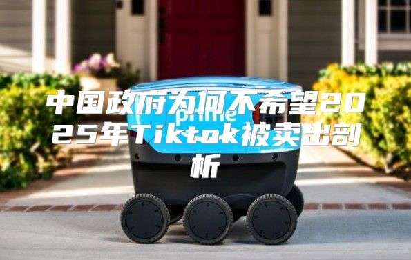 中国政府为何不希望2025年Tiktok被卖出剖析
