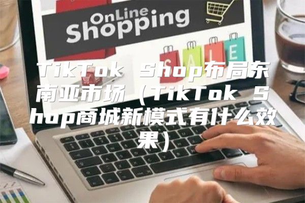 TikTok Shop布局东南亚市场TikTok Shop商城新模式有什么效果