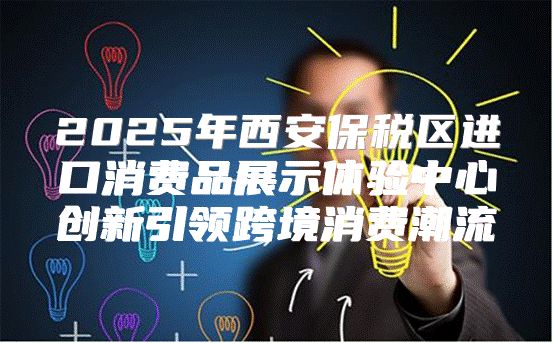 2025年西安保税区进口消费品展示体验中心创新引领跨境消费潮流