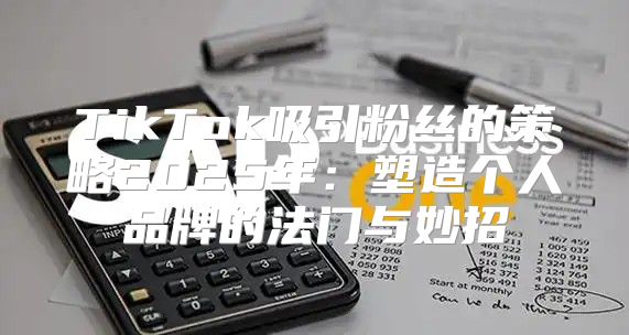 TikTok吸引粉丝的策略2025年：塑造个人品牌的法门与妙招