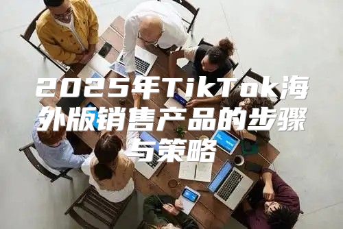 2025年TikTok海外版销售产品的步骤与策略