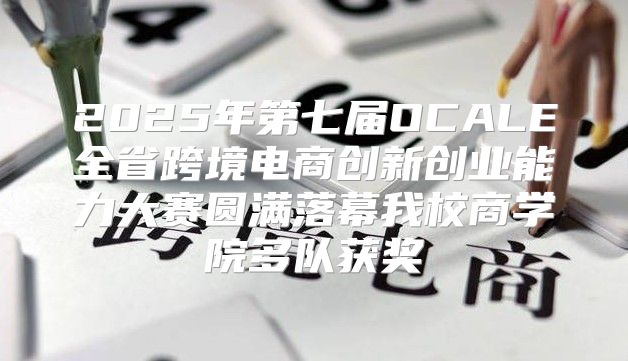 2025年第七届OCALE全省跨境电商创新创业能力大赛圆满落幕我校商学院多队获奖