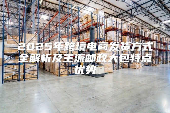 2025年跨境电商发货方式全解析及主流邮政大包特点优势