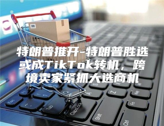 特朗普推开-特朗普胜选或成TikTok转机，跨境卖家紧抓大选商机