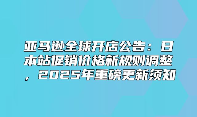 亚马逊全球开店公告：日本站促销价格新规则调整，2025年重磅更新须知
