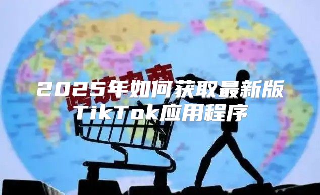 2025年如何获取最新版TikTok应用程序