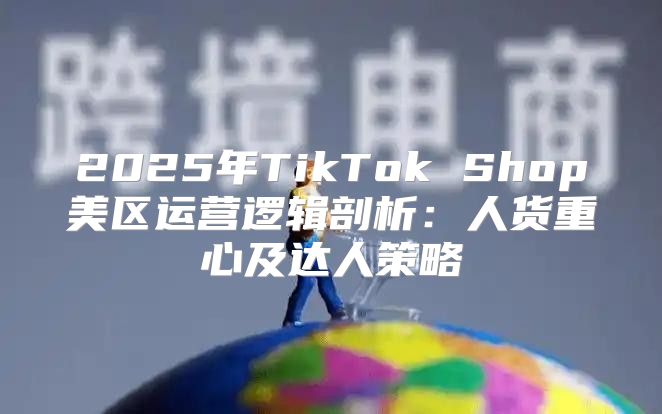2025年TikTok Shop美区运营逻辑剖析：人货重心及达人策略