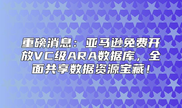 重磅消息：亚马逊免费开放VC级ARA数据库，全面共享数据资源宝藏！