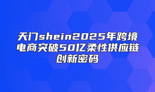 天门shein2025年跨境电商突破50亿柔性供应链创新密码