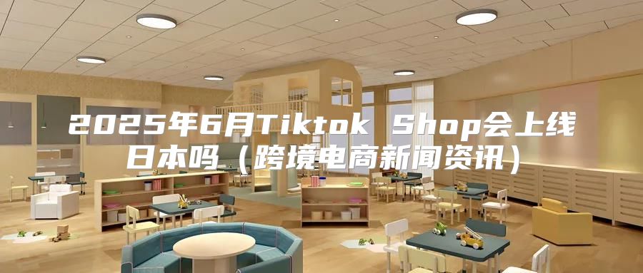2025年6月Tiktok Shop会上线日本吗跨境电商新闻资讯