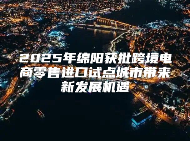 2025年绵阳获批跨境电商零售进口试点城市带来新发展机遇