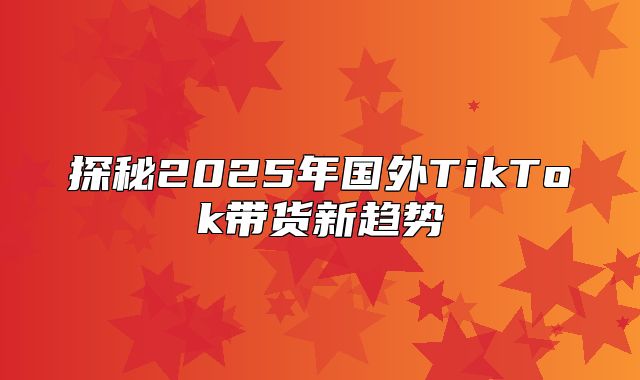 探秘2025年国外TikTok带货新趋势