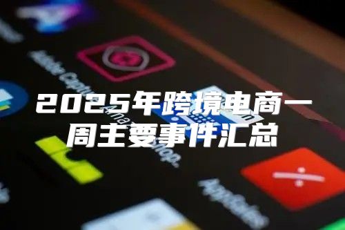 2025年跨境电商一周主要事件汇总