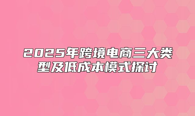 2025年跨境电商三大类型及低成本模式探讨