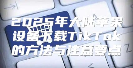 2025年大陆苹果设备下载TikTok的方法与注意要点