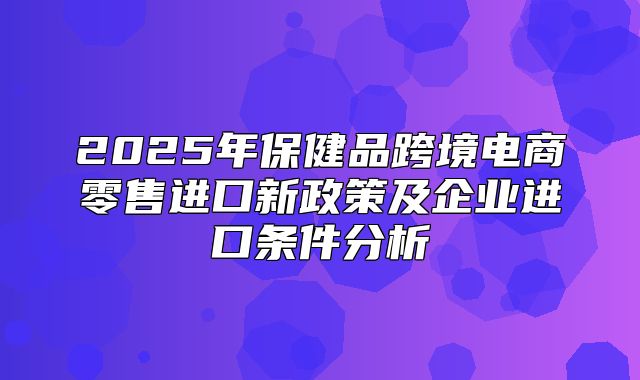 2025年保健品跨境电商零售进口新政策及企业进口条件分析