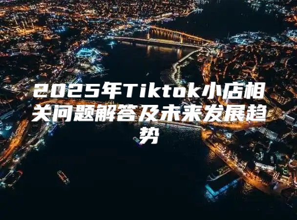 2025年Tiktok小店相关问题解答及未来发展趋势