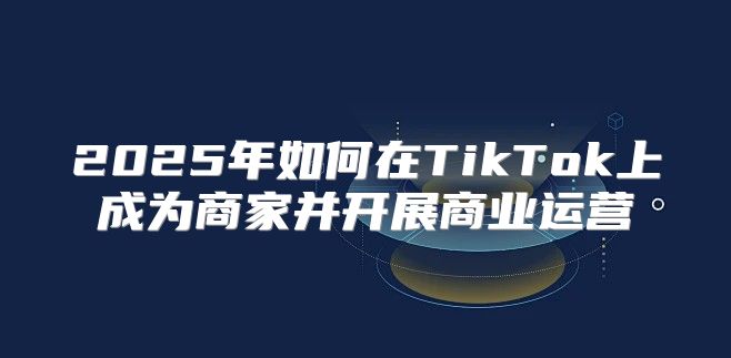 2025年如何在TikTok上成为商家并开展商业运营