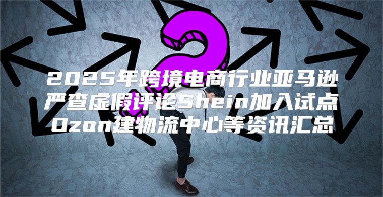 2025年跨境电商行业亚马逊严查虚假评论Shein加入试点Ozon建物流中心等资讯汇总