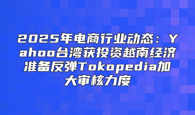 2025年电商行业动态：Yahoo台湾获投资越南经济准备反弹Tokopedia加大审核力度