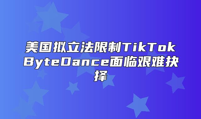 美国拟立法限制TikTokByteDance面临艰难抉择