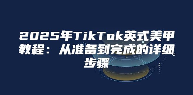 2025年TikTok英式美甲教程：从准备到完成的详细步骤