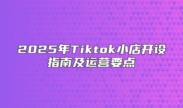 2025年Tiktok小店开设指南及运营要点