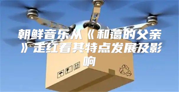 朝鲜音乐从和蔼的父亲走红看其特点发展及影响