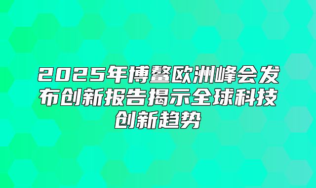 2025年博鳌欧洲峰会发布创新报告揭示全球科技创新趋势