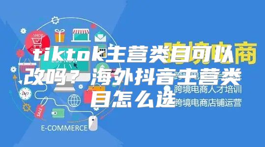 tiktok主营类目可以改吗？海外抖音主营类目怎么选