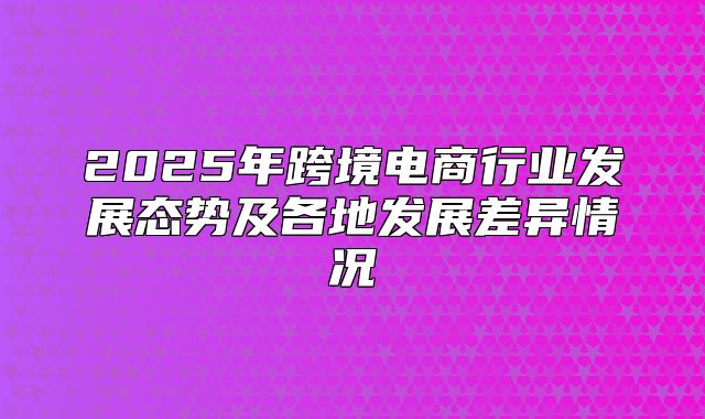 2025年跨境电商行业发展态势及各地发展差异情况