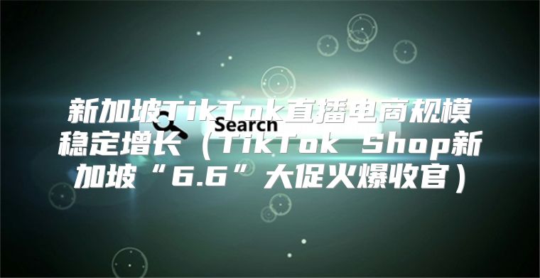 新加坡TikTok直播电商规模稳定增长TikTok Shop新加坡“6.6”大促火爆收官