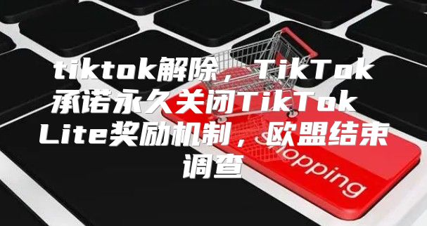 tiktok解除，TikTok承诺永久关闭TikTok Lite奖励机制，欧盟结束调查