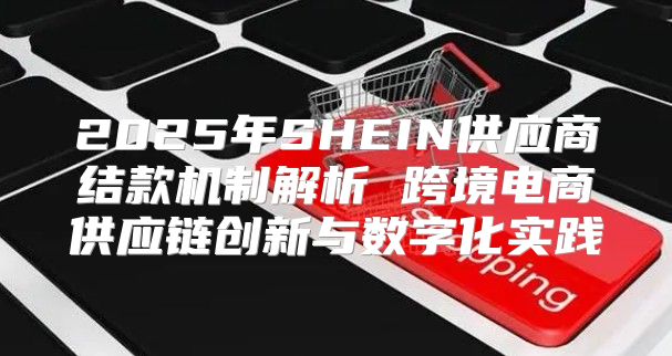 2025年SHEIN供应商结款机制解析 跨境电商供应链创新与数字化实践