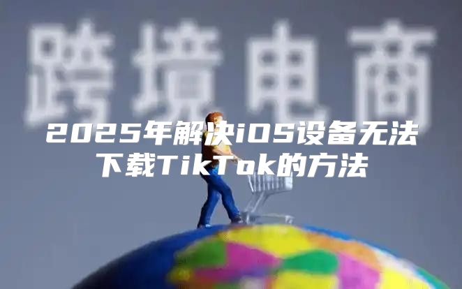 2025年解决iOS设备无法下载TikTok的方法
